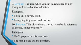 9. Give up: It is used when you can do reference to stop
trying or leave a habit or addiction.
Examples:
•I give up, I’m very tired.
•I am going to give up to drink beer.
10. Pick out: This phrasal verb is used when be do reference
to choose, select or identify.
Examples:
•She’ll go pick out his new dress.
•The man picked out the problem.
 