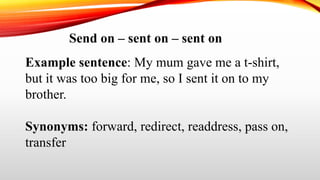 Send on – sent on – sent on
Example sentence: My mum gave me a t-shirt,
but it was too big for me, so I sent it on to my
brother.
Synonyms: forward, redirect, readdress, pass on,
transfer
 