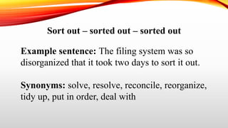 Sort out – sorted out – sorted out
Example sentence: The filing system was so
disorganized that it took two days to sort it out.
Synonyms: solve, resolve, reconcile, reorganize,
tidy up, put in order, deal with
 