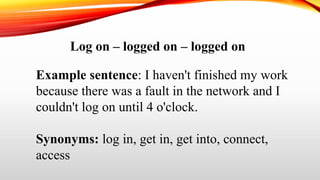Log on – logged on – logged on
Example sentence: I haven't finished my work
because there was a fault in the network and I
couldn't log on until 4 o'clock.
Synonyms: log in, get in, get into, connect,
access
 