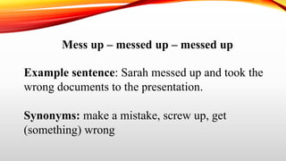 Mess up – messed up – messed up
Example sentence: Sarah messed up and took the
wrong documents to the presentation.
Synonyms: make a mistake, screw up, get
(something) wrong
 