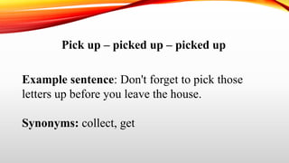Pick up – picked up – picked up
Example sentence: Don't forget to pick those
letters up before you leave the house.
Synonyms: collect, get
 