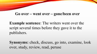 Go over – went over – gone/been over
Example sentence: The writers went over the
script several times before they gave it to the
publishers.
Synonyms: check, discuss, go into, examine, look
over, study, review, read, peruse
 