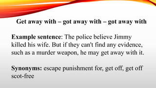Get away with – got away with – got away with
Example sentence: The police believe Jimmy
killed his wife. But if they can't find any evidence,
such as a murder weapon, he may get away with it.
Synonyms: escape punishment for, get off, get off
scot-free
 