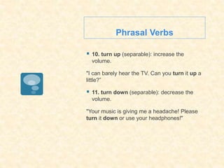 Phrasal Verbs
 10. turn up (separable): increase the
volume.
"I can barely hear the TV. Can you turn it up a
little?”
 11. turn down (separable): decrease the
volume.
"Your music is giving me a headache! Please
turn it down or use your headphones!"
 