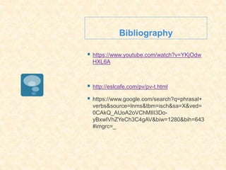 Bibliography
 https://www.youtube.com/watch?v=YKjOdw
HXL6A
 http://eslcafe.com/pv/pv-t.html
 https://www.google.com/search?q=phrasal+
verbs&source=lnms&tbm=isch&sa=X&ved=
0CAkQ_AUoA2oVChMIlI3Do-
yBxwIVhZYeCh3C4gAV&biw=1280&bih=643
#imgrc=_
 
