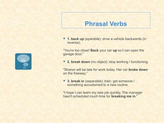 Phrasal Verbs
 1. back up (eparable): drive a vehicle backwards (in
reverse).
"You're too close! Back your car up so I can open the
garage door."
 2. break down (no object): stop working / functioning.
"Sharon will be late for work today. Her car broke down
on the freeway.”
 3. break in (separable): train; get someone /
something accustomed to a new routine.
"I hope I can learn my new job quickly. The manager
hasn't scheduled much time for breaking me in."
 