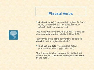 Phrasal Verbs
 4. check in (to) (inseparable): register for / at a
hotel, conference, etc.; let someone know
officially that you have arrived.
"My plane will arrive around 5:00 PM. I should be
able to check into the hotel by 6:00 or 6:30."
"When you arrive at the convention, be sure to
check in at the registration desk.”
 5. check out (of) (inseparable): follow
procedures for leaving (a hotel, etc.)
"Don't forget to take your room key to the front
desk when you check out (when you check out
of the hotel)."
 