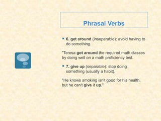 Phrasal Verbs
 6. get around (inseparable): avoid having to
do something.
"Teresa got around the required math classes
by doing well on a math proficiency test.
 7. give up (separable): stop doing
something (usually a habit).
"He knows smoking isn't good for his health,
but he can't give it up."
 
