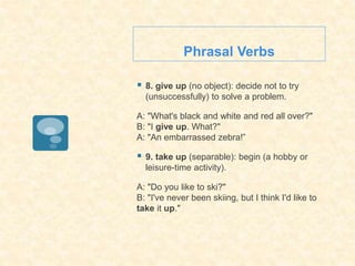 Phrasal Verbs
 8. give up (no object): decide not to try
(unsuccessfully) to solve a problem.
A: "What's black and white and red all over?"
B: "I give up. What?"
A: "An embarrassed zebra!”
 9. take up (separable): begin (a hobby or
leisure-time activity).
A: "Do you like to ski?"
B: "I've never been skiing, but I think I'd like to
take it up."
 