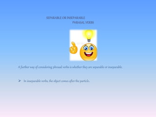 SEPARABLE OR INSEPARABLE
PHRASAL VERBS
A further way of considering phrasal verbs is whether they are separable or inseparable.
 In inseparable verbs, the object comes after the particle.
 