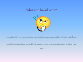 What are phrasal verbs?
A phrasal verb is a verb plus a preposition or adverb which creates a meaning different from the original verb.
An adverb in a literal phrasal verb modifies the verb it is attached to, and a preposition links the subject to the
verb.
 