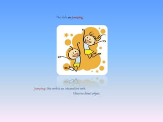 The kids are jumping.
Jumping: this verb is an intransitive verb.
It has no direct object.
 