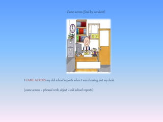 Came across (find by accident)
I CAME ACROSS my old school reports when I was clearing out my desk.
(came across = phrasal verb, object = old school reports)
 