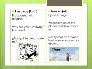  Run away (from)
Escaparse, huir,
alejarse.
Why did you run away
from me?
¿Por qué te alejaste de
mí?
 Look up (at)
Fijarse en algo
We looked up at the
planes as it flew above
us.
Nos fijámos en el avión
hasta que nos pasó por
encima.
 