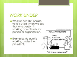 WORK UNDER
 Work under: This phrasal
verb is used when we say
that one person is
working completely for a
person or organization.
 Example: My aunt is
working under the
president.
 