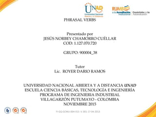 FI-GQ-GCMU-004-015 V. 001-17-04-2013
PHRASAL VERBS
Presentado por
JESÚS NORBEY CHAMORRO CUÉLLAR
COD: 1.127.070.720
GRUPO: 900004_38
Tutor
Lic. ROYER DARIO RAMOS
UNIVERSIDAD NACIONAL ABIERTA Y A DISTANCIA UNAD
ESCUELA CIENCIA BÁSICAS, TECNOLOGÍA E INGENIERÍA
PROGRAMA DE INGENIERIA INDUSTRIAL
VILLAGARZÓN PUTUMAYO - COLOMBIA
NOVIEMBRE 2015
 