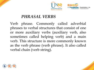 PHRASAL VERBS
Verb phrase. Commonly called adverbial
phrases to verbal structures that consist of one
or more auxiliary verbs (auxiliary verb, also
sometimes called helping verb) and a main
verb. This structure is more commonly known
as the verb phrase (verb phrase). It also called
verbal chain (verb string).
 