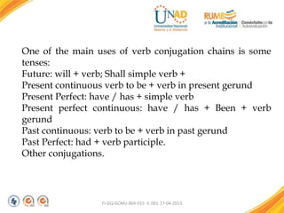 FI-GQ-GCMU-004-015 V. 001-17-04-2013
One of the main uses of verb conjugation chains is some
tenses:
Future: will + verb; Shall simple verb +
Present continuous verb to be + verb in present gerund
Present Perfect: have / has + simple verb
Present perfect continuous: have / has + Been + verb
gerund
Past continuous: verb to be + verb in past gerund
Past Perfect: had + verb participle.
Other conjugations.
 