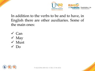 FI-GQ-GCMU-004-015 V. 001-17-04-2013
In addition to the verbs to be and to have, in
English there are other auxiliaries. Some of
the main ones:
 Can
 May
 Must
 Do
 