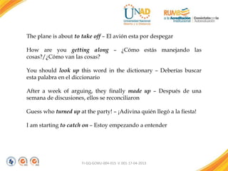FI-GQ-GCMU-004-015 V. 001-17-04-2013
The plane is about to take off – El avión esta por despegar
How are you getting along – ¿Cómo estás manejando las
cosas?/¿Cómo van las cosas?
You should look up this word in the dictionary – Deberías buscar
esta palabra en el diccionario
After a week of arguing, they finally made up – Después de una
semana de discusiones, ellos se reconciliaron
Guess who turned up at the party! – ¡Adivina quién llegó a la fiesta!
I am starting to catch on – Estoy empezando a entender
 
