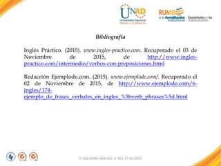 FI-GQ-GCMU-004-015 V. 001-17-04-2013
Bibliografía
Inglés Práctico. (2015). www.ingles-practico.com. Recuperado el 03 de
Noviembre de 2015, de http://www.ingles-
practico.com/intermedio/verbos-con-preposiciones.html
Redacción Ejemplode.com. (2015). www.ejemplode.com/. Recuperado el
02 de Noviembre de 2015, de http://www.ejemplode.com/6-
ingles/174-
ejemplo_de_frases_verbales_en_ingles_%5bverb_phrases%5d.html
 