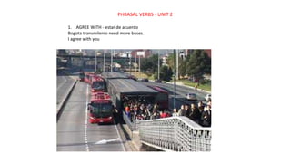 PHRASAL VERBS - UNIT 2
1. AGREE WITH - estar de acuerdo
Bogota transmilenio need more buses.
I agree with you
 