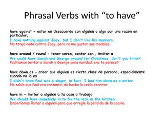 Phrasal Verbs with “to have”
have against - estar en desacuerdo con alguien o algo por una razón en
particular,
I have nothing against Joey, but I don't like his manners.
No tengo nada contra Joey, pero no me gustan sus modales.
have around / round - tener cerca, contar con , invitar a
We could have Sarah and George around for Christmas, don't you think?
Podríamos invitar a Sarah y George para navidad, ¿no te parece?
have down as - creer que alguien es cierta clase de persona, especialmente
cuando no lo es
I didn't know Paul was a singer, in fact, I had him down as a writer.
No sabía que Paul era cantante, de hecho lo creía escritor
have in - invitar a alguien a tu casa o trabajo
We should have somebody in to fix the leak in the kitchen.
Deberíamos llamar a alguien para que arregle la pérdida de la cocina.
 
