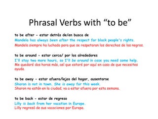 Phrasal Verbs with “to be”
to be after - estar detrás de/en busca de
Mandela has always been after the respect for black people's rights.
Mandela siempre ha luchado para que se respetaran los derechos de los negros.
to be around - estar cerca/ por los alrededores
I'll stay two more hours, so I'll be around in case you need some help.
Me quedaré dos horas más, así que estaré por aquí en caso de que necesites
ayuda.
to be away - estar afuera/lejos del hogar, ausentarse
Sharon is not in town. She is away for this week.
Sharon no están en la ciudad; va a estar afuera por esta semana.
to be back - estar de regreso
Lilly is back from her vacation in Europe.
Lilly regresó de sus vacaciones por Europa.
 