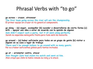 Phrasal Verbs with “to go”
go across - cruzar, atravesar
The first team going across the river will win the championship.
El primer equipo en cruzar el río ganará el campeonato.
go along - (a) seguir, acompañar (b) suceder o desarrollarse de cierta forma (c)
with - apoyar una idea o estar de acuerdo con la opinión de alguien
Sam didn't expect such a party, but it all went along perfectly.
Sarah no esperaba semejante fiesta pero todo salió de maravilla.
go around - (a) haber suficiente para todos en un grupo de gente (b) visitar a
alguien en su casa o lugar de trabajo
There won't be enough ballons to go around with so many guests.
No va a haber suficientes globos para tantos invitados.
go at - arremeter contra, atacar
Alan thought John had stolen his watch and went at him.
Alan creyó que John le había robado su reloj y lo atacó.
 
