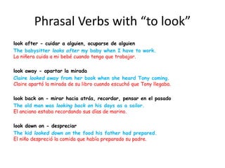 Phrasal Verbs with “to look”
look after - cuidar a alguien, ocuparse de alguien
The babysitter looks after my baby when I have to work.
La niñera cuida a mi bebé cuando tengo que trabajar.
look away - apartar la mirada
Claire looked away from her book when she heard Tony coming.
Claire apartó la mirada de su libro cuando escuchó que Tony llegaba.
look back on - mirar hacia atrás, recordar, pensar en el pasado
The old man was looking back on his days as a sailor.
El anciano estaba recordando sus días de marino.
look down on - despreciar
The kid looked down on the food his father had prepared.
El niño despreció la comida que había preparado su padre.
 