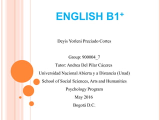 ENGLISH B1+
Deyis Yorleni Preciado Cortes
Group: 900004_7
Tutor: Andrea Del Pilar Cáceres
Universidad Nacional Abierta y a Distancia (Unad)
School of Social Sciences, Arts and Humanities
Psychology Program
May 2016
Bogotá D.C.
 