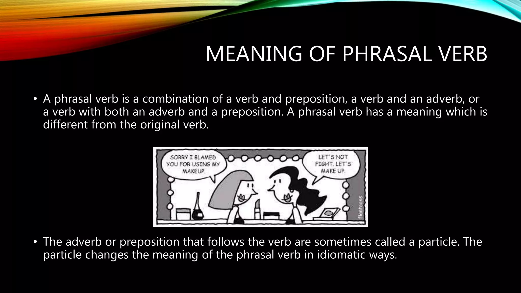 MEANING OF PHRASAL VERB
• A phrasal verb is a combination of a verb and preposition, a verb and an adverb, or
a verb with both an adverb and a preposition. A phrasal verb has a meaning which is
different from the original verb.
• The adverb or preposition that follows the verb are sometimes called a particle. The
particle changes the meaning of the phrasal verb in idiomatic ways.