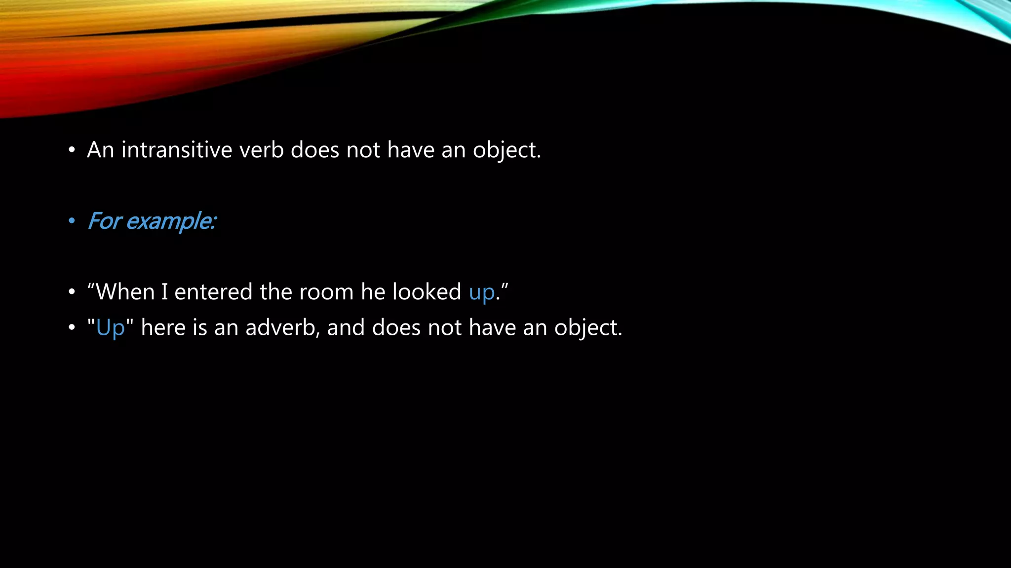 • An intransitive verb does not have an object.
• For example:
• “When I entered the room he looked up.”
• "Up" here is an adverb, and does not have an object.