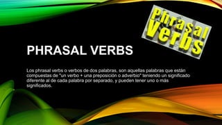 PHRASAL VERBS
Los phrasal verbs o verbos de dos palabras, son aquellas palabras que están
compuestas de "un verbo + una preposición o adverbio" teniendo un significado
diferente al de cada palabra por separado, y pueden tener uno o más
significados.
 