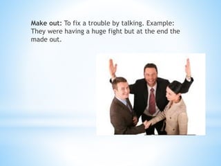 Make out: To fix a trouble by talking. Example:
They were having a huge fight but at the end the
made out.