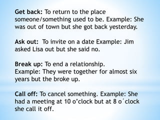 Get back: To return to the place
someone/something used to be. Example: She
was out of town but she got back yesterday.
Ask out: To invite on a date Example: Jim
asked Lisa out but she said no.
Break up: To end a relationship.
Example: They were together for almost six
years but the broke up.
Call off: To cancel something. Example: She
had a meeting at 10 o’clock but at 8 o´clock
she call it off.