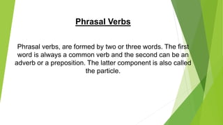 Phrasal Verbs
Phrasal verbs, are formed by two or three words. The first
word is always a common verb and the second can be an
adverb or a preposition. The latter component is also called
the particle.
 