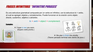 FRASES INFINITIVAS “INFINITIVE PHRASES”
Es una estructura gramatical compuesta por un verbo en infinitivo, con la estructura to + verbo,
al cual se agregan objetos y complementos. Puede funcionar en la oración como objeto
directo, sustantivo, adjetivo o adverbio.
to + verb + object + complement.
 I hope to see you soon.
(Espero verte pronto.)
 We plan to finish this shortly.
(Tienen pensado terminar esto dentro de poco.)
Examples:
 
