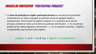 FRASES DE PARTICIPIO “PARTICIPIAL PHRASES”
• La frase de participio en inglés (participial phrase) es una estructura gramatical
compuesta por un verbo conjugado en participio al que se agregan objetos y
complementos. Tiene función de adjetivo respecto a un sustantivo de la oración
principal, contiene un verbo con la forma de participio (terminación –ed en el participio
pasado de los verbos regulares y terminación –ing en el participio presente), + objetos +
complementos; que funciona como adjetivo.
subject + verb + ed ó ing + object + complement.
 