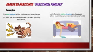 The dog barking behind the fence was big and scary.
(El perro que ladraba detrás de la cerca era grande y
daba miedo.)
FRASES DE PARTICIPIO “PARTICIPIAL PHRASES”
Examples:
John found his sister sleeping on the couch.
(John encontró a su hermana dormida en el sofá.)
 