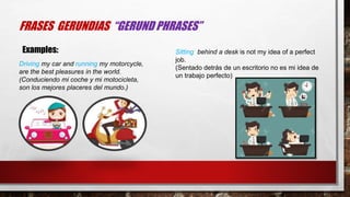 FRASES GERUNDIAS “GERUND PHRASES”
Driving my car and running my motorcycle,
are the best pleasures in the world.
(Conduciendo mi coche y mi motocicleta,
son los mejores placeres del mundo.)
Sitting behind a desk is not my idea of a perfect
job.
(Sentado detrás de un escritorio no es mi idea de
un trabajo perfecto)
Examples:
 