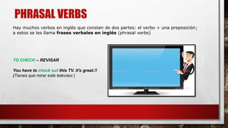 PHRASAL VERBS
TO CHECK – REVISAR
You have to check out this TV. it's great.!!
(Tienes que mirar este televisor.)
Hay muchos verbos en inglés que constan de dos partes: el verbo + una preposición;
a estos se les llama frases verbales en inglés (phrasal verbs)
 