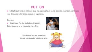 PUT ON
 Este phrasal verb es utilizado para expresiones tales cómo, ponerse encender, aumentar;
una de sus características es que es separable.
Ejemplo:
 You should Put the jacket on,It is cold.
Deberías ponerte la chaqueta, hace frio.
I think Mary has put on weight.
Pienso que Mary ha subido de peso.
 