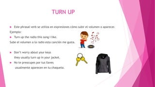 TURN UP
 Este phrasal verb se utiliza en expresiones cómo subir el volumen o aparecer.
Ejemplo:
 Turn up the radio this song I like.
Sube el volumen a la radio esta canción me gusta.
 Don’t worry about your keys
they usually turn up in your jacket.
 No te preocupes por tus llaves
usualmente aparecen en tu chaqueta.
 