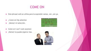 COME ON
 Este phrasal verb se utiliza para la expresión vamos, ven ,ven ya.
 ¡ Come on! My selection
 ¡Vamos! mi selecciòn.
 Come on I can’t wait anymore
 ¡Vamos! no puedo esperar mas.
 