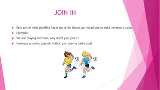 JOIN IN
 Este phrsal verb significa hacer parte de alguna actividad que se está llevando a cabo
 Ejemplo:
 We are playing football, why don’t you join in?
 Nosotras estamos jugando futbol, por qué no participas?
 