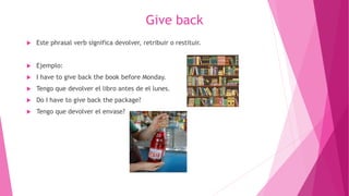 Give back
 Este phrasal verb significa devolver, retribuir o restituir.
 Ejemplo:
 I have to give back the book before Monday.
 Tengo que devolver el libro antes de el lunes.
 Do I have to give back the package?
 Tengo que devolver el envase?
 