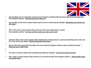 • Do something over: It used when someone must do again something that has done badly drom the beginning.
One example could be " Richard must do his taks over"
•
• Eat out: We use this verb to express that we go to eat to a restaurant, for example "My family and I will eat out
this night."
•
•
• Fill in: This verb is used to express that someone write some information in a form.
• One example could be " You have to fill out with your name and E-mail"
•
•
•
• Get back: We use this verb to express that somebody has returned, that is a person has left home for a time, but
he or she returns, for exaple " Daniela had gotten back home "
•
• Get up: This verb is used when we stand. The most common example is when we get uo of bed every day. "
Pedro got up at 7:00 O'clock
•
•
• Let down: It used to express that somebody has failed, for example " Don't let me down this time“
• Pass away: It used to express that someone or an animal has died. One example could be " My beautiful puppy
has passed away"
 