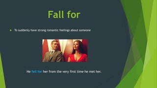 Fall for
 To suddenly have strong romantic feelings about someone
He fell for her from the very first time he met her.
 
